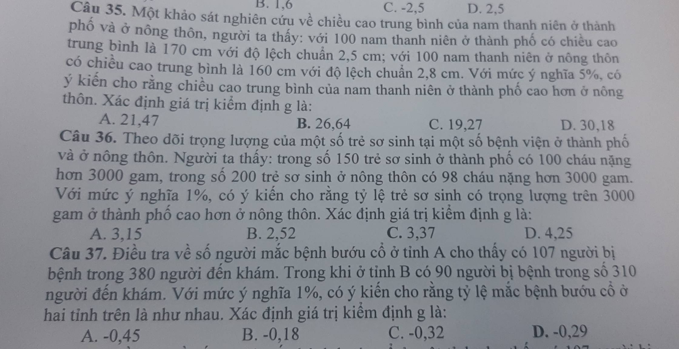 B. 1,6 C. -2,5 D. 2,5
Câu 35. Một khảo sát nghiên cứu về chiều cao trung bình của nam thanh niên ở thành
phố và ở nông thôn, người ta thấy: với 100 nam thanh niên ở thành phố có chiều cao
trung bình là 170 cm với độ lệch chuẩn 2,5 cm; với 100 nam thanh niên ở nông thôn
có chiều cao trung bình là 160 cm với độ lệch chuẩn 2,8 cm. Với mức ý nghĩa 5%, có
ý kiến cho rằng chiều cao trung bình của nam thanh niên ở thành phố cao hơn ở nông
thôn. Xác định giá trị kiểm định g là:
A. 21,47 B. 26,64 C. 19,27 D. 30,18
Câu 36. Theo dõi trọng lượng của một số trẻ sơ sinh tại một số bệnh viện ở thành phố
và ở nông thôn. Người ta thấy: trong số 150 trẻ sơ sinh ở thành phố có 100 cháu nặng
hơn 3000 gam, trong số 200 trẻ sơ sinh ở nông thôn có 98 cháu nặng hơn 3000 gam.
Với mức ý nghĩa 1%, có ý kiến cho rằng tỷ lệ trẻ sơ sinh có trọng lượng trên 3000
gam ở thành phố cao hơn ở nông thôn. Xác định giá trị kiểm định g là:
A. 3,15 B. 2,52 C. 3,37 D. 4,25
Câu 37. Điều tra về số người mắc bệnh bướu cổ ở tỉnh A cho thấy có 107 người bị
bệnh trong 380 người đến khám. Trong khi ở tỉnh B có 90 người bị bệnh trong số 310
người đến khám. Với mức ý nghĩa 1%, có ý kiến cho rằng tỷ lệ mắc bệnh bướu cổ ở
hai tỉnh trên là như nhau. Xác định giá trị kiểm định g là:
A. -0,45 B. -0,18 C. -0,32 D. -0,29