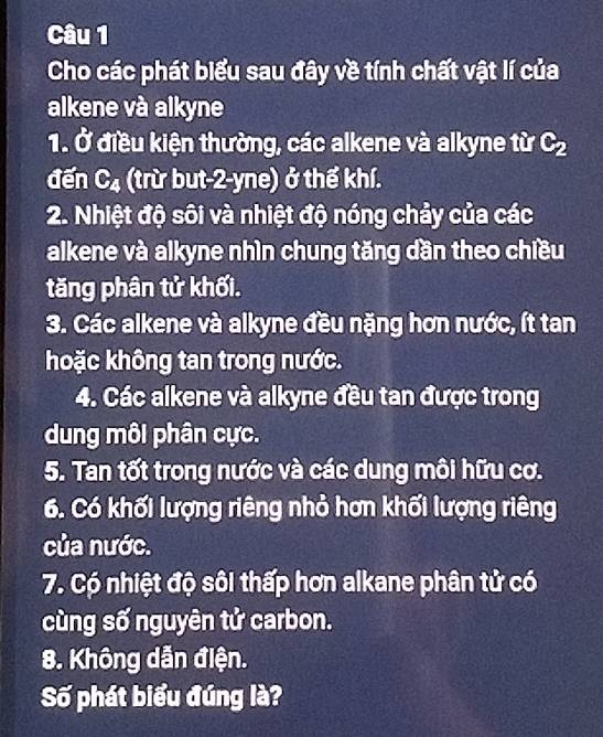 Cho các phát biểu sau đây về tính chất vật lí của 
alkene và alkyne 
1. Ở điều kiện thường, các alkene và alkyne từ C_2
đến C_4 (trừ but -2-yne) ở thể khí. 
2. Nhiệt độ sôi và nhiệt độ nóng chảy của các 
alkene và alkyne nhìn chung tăng dần theo chiều 
tăng phân tử khối. 
3. Các alkene và alkyne đều nặng hơn nước, ít tan 
hoặc không tan trong nước. 
4. Các alkene và alkyne đều tan được trong 
dung môi phân cực. 
5. Tan tốt trong nước và các dung môi hữu cơ. 
6. Có khối lượng riêng nhỏ hơn khối lượng riêng 
của nước. 
7. Có nhiệt độ sôi thấp hơn alkane phân tử có 
cùng số nguyên tử carbon. 
8. Không dẫn điện. 
Số phát biểu đúng là?