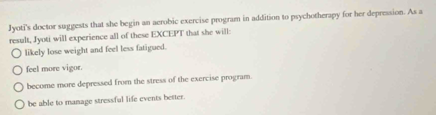 Jyoti's doctor suggests that she begin an aerobic exercise program in addition to psychotherapy for her depression. As a
result, Jyoti will experience all of these EXCEPT that she will:
likely lose weight and feel less fatigued.
feel more vigor.
become more depressed from the stress of the exercise program.
be able to manage stressful life events better.