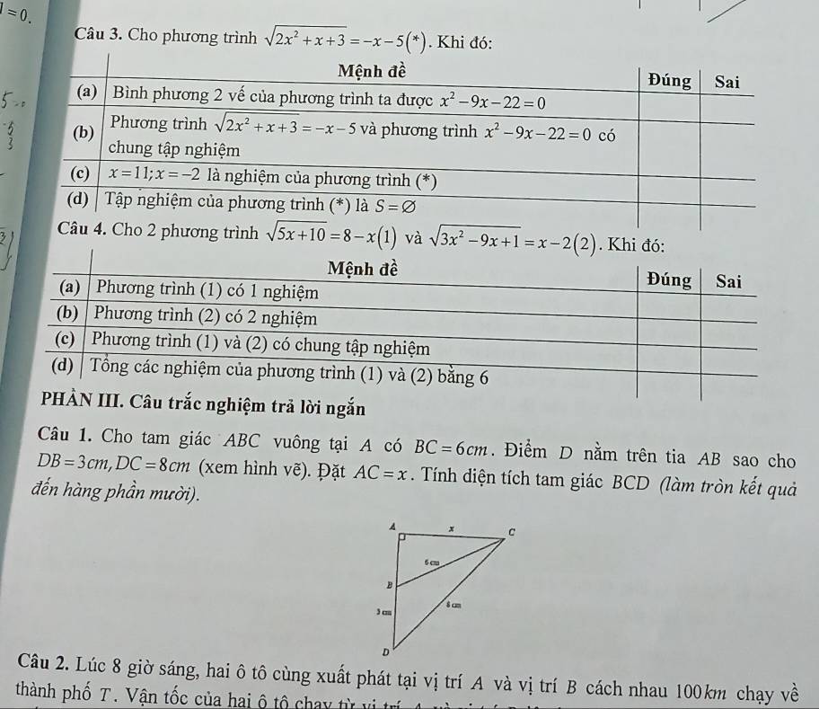 =0.
Câu 3. Cho phương trình sqrt(2x^2+x+3)=-x-5(*). Khi đó:
sqrt(5x+10)=8-x(1) và sqrt(3x^2-9x+1)=x-2(2). Khi đó:
n
Câu 1. Cho tam giác ABC vuông tại A có BC=6cm. Điểm D nằm trên tia AB sao cho
DB=3cm,DC=8cm (xem hình vẽ). Đặt AC=x. Tính diện tích tam giác BCD (làm tròn kết quả
đến hàng phần mười).
Câu 2. Lúc 8 giờ sáng, hai ô tô cùng xuất phát tại vị trí A và vị trí B cách nhau 100km chạy về
thành phố T. Vận tốc của hai ộ tộ chay từ ư