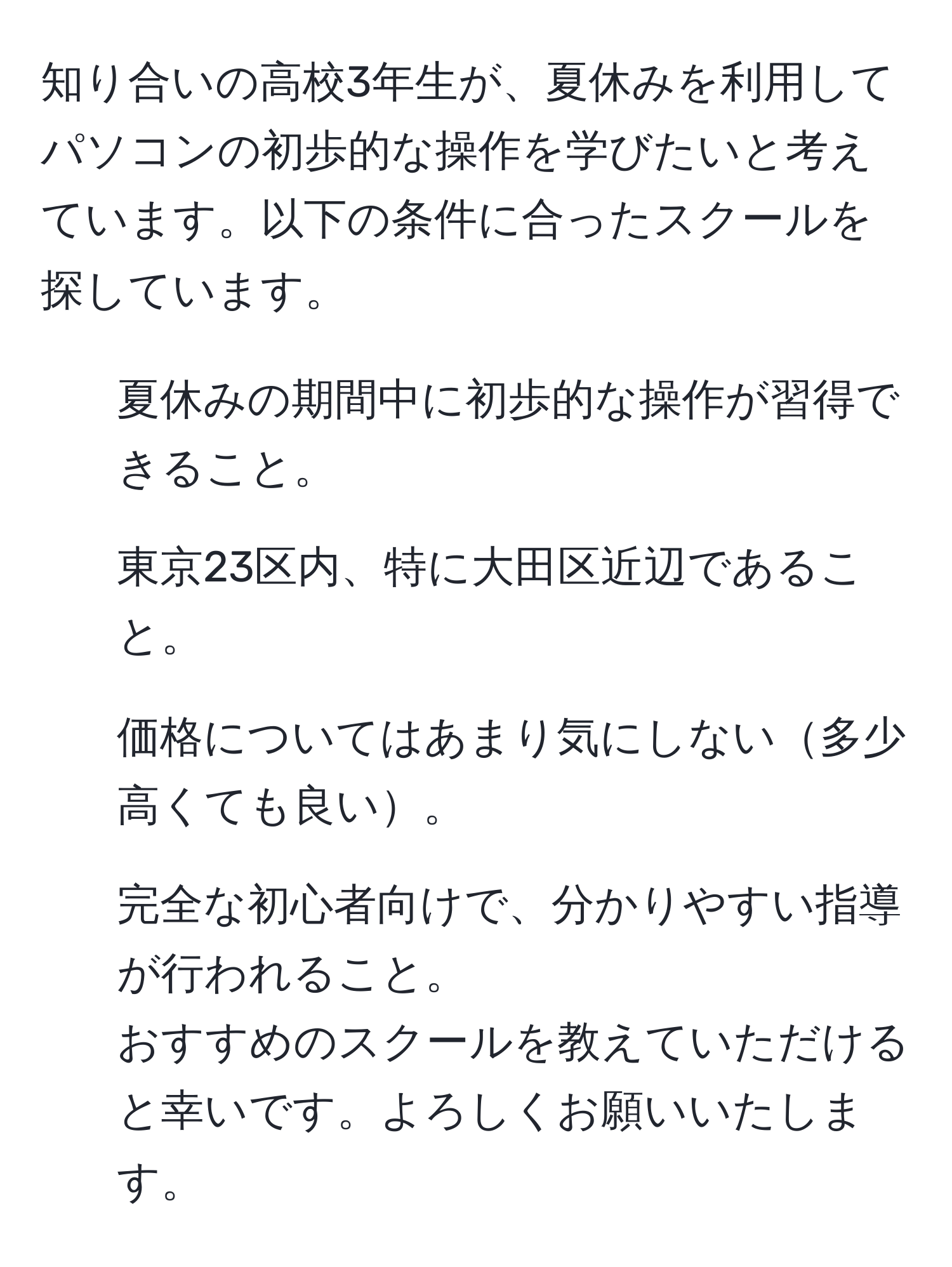 知り合いの高校3年生が、夏休みを利用してパソコンの初歩的な操作を学びたいと考えています。以下の条件に合ったスクールを探しています。  
- 夏休みの期間中に初歩的な操作が習得できること。  
- 東京23区内、特に大田区近辺であること。  
- 価格についてはあまり気にしない多少高くても良い。  
- 完全な初心者向けで、分かりやすい指導が行われること。  
おすすめのスクールを教えていただけると幸いです。よろしくお願いいたします。