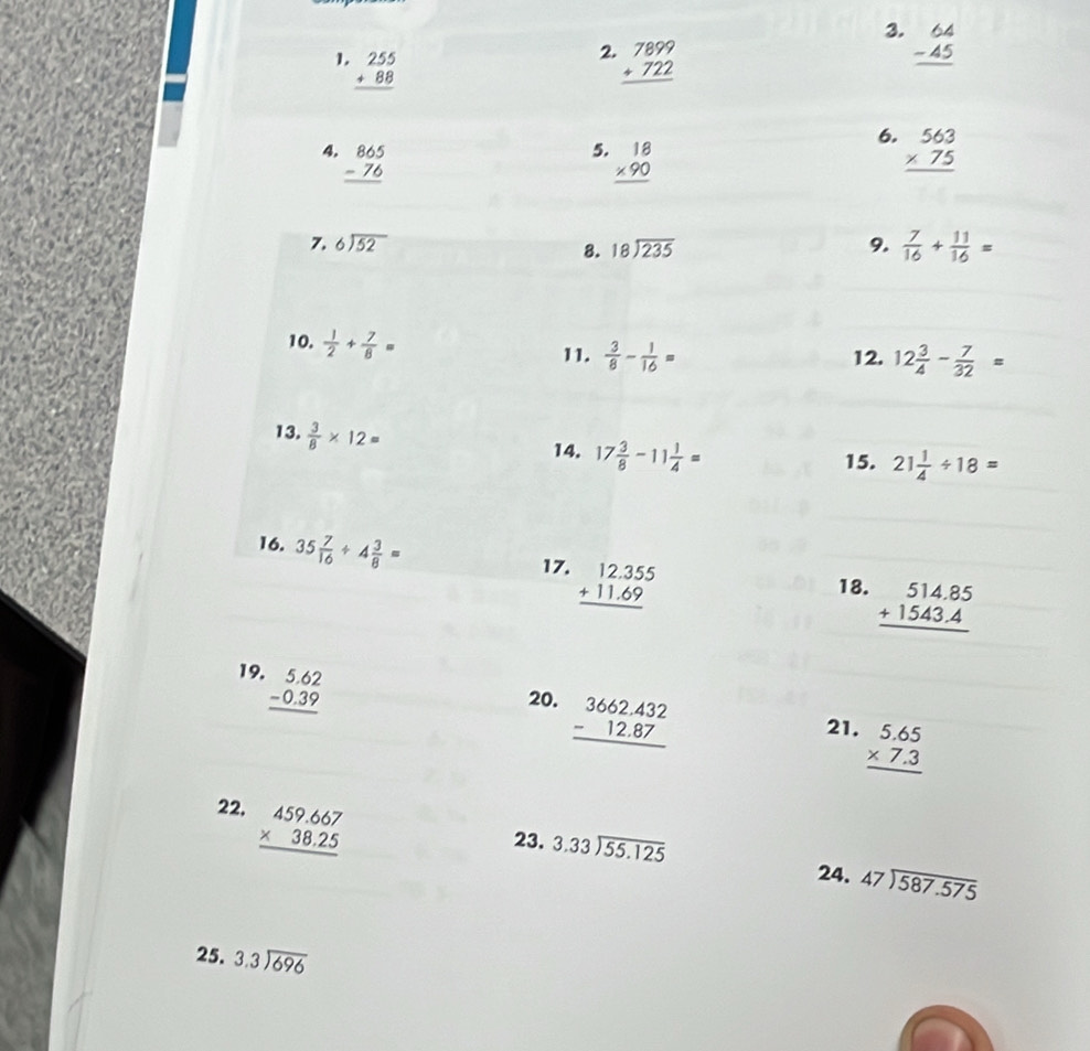 beginarrayr 64 -45 hline endarray
2
1. beginarrayr 255 +88 hline endarray beginarrayr 7899 +722 hline endarray
6.
4. beginarrayr 865 -76 hline endarray beginarrayr 18 * 90 hline endarray beginarrayr 563 * 75 hline endarray
5.
7. beginarrayr 6encloselongdiv 52endarray 9.  7/16 + 11/16 =
8. beginarrayr 18encloselongdiv 235endarray
10.  1/2 + 7/8 =
11.  3/8 - 1/16 = 12. 12 3/4 - 7/32 =
13.  3/8 * 12=
14. 17 3/8 -11 1/4 =
15. 21 1/4 / 18=
16. 35 7/16 / 4 3/8 =
17. beginarrayr 12.355 +11.69 hline endarray
18. beginarrayr 514.85 +1543.4 hline endarray
19. beginarrayr 5.62 -0.39 hline endarray
20. beginarrayr 3662.432 -12.87 hline endarray
21. beginarrayr 5.65 * 7.3 hline endarray
22, beginarrayr 459.667 * 38.25 hline endarray
23. beginarrayr 3.33encloselongdiv 55.125 24. beginarrayr 47encloselongdiv 587.575endarray
25. beginarrayr 3.3encloselongdiv 696endarray