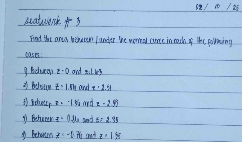 02 / 10 1 25 
Matwork +3 
Find the area between /under the nonmal curve in each of the following 
cases: 
① Bbetween z=0 and z=1.63
2) Between z=1.56 and z=2.51
3) betwer z=-1.36 and z=2.55
④ Between z=0.86 and z=2.35
g) Between z=-0 .76 and z=1.35