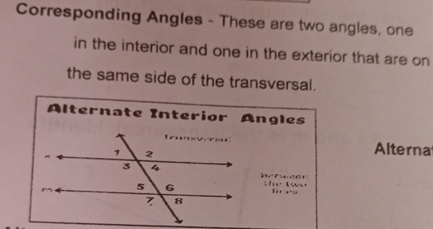 Corresponding Angles - These are two angles, one 
in the interior and one in the exterior that are on 
the same side of the transversal. 
Alternate Interior Angles 
Alterna 
thet