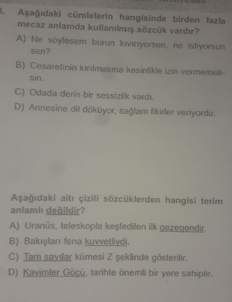 Aşağıdaki cümlelerin hangisinde birden fazla
mecaz anlamda kullanılmış sözcük vardır?
A) Ne söylesem burun kıvırıyorsun, ne istiyorsun
sen?
B) Cesaretinin kırılmasına kesinlikle izin vermemeli-
sin.
C) Odada derin bir sessizlik vardı.
D) Annesine dil döküyor, sağlam fikirler veriyordu.
Aşağıdaki altı çizili sözcüklerden hangisi terim
anlam|ı değildir?
A) Uranüs, teleskopla keşfedilen ilk gezegendir.
B) Bakışları fena kuvvetliydi.
C) Tam sayılar kümesi Z şeklinde gösterilir.
D) Kavimler Göçü, tarihte önemli bir yere sahiptir.