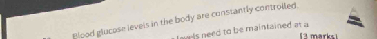 Blood glucose levels in the body are constantly controlled. 
lovels need to be maintained at a 
[3 marks]