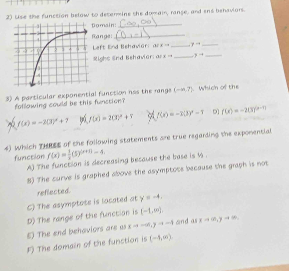 Use the function below to determine the domain, range, and end behaviors.
omain:_
ange:
_
Left End Behavior: as xto _ yto _
_
Right End Behavior: as xto _  yto
3) A particular exponential function has the range (-∈fty ,7). Which of the
following could be this function?
f(x)=-2(3)^x+7 f(x)=2(3)^x+7 f(x)=-2(3)^x-7 D) f(x)=-2(3)^(x-7)
4) Which THREE of the following statements are true regarding the exponential
function f(x)= 1/2 (5)^(x+1)-4.
A) The function is decreasing because the base is ½.
B) The curve is graphed above the asymptote because the graph is not
reflected.
C) The asymptote is located at y=-4,
D) The range of the function is (-1,∈fty ),
5) The end behaviors are as xto ∈fty , yto -4 and as xto ∈fty , yto ∈fty ,
F) The domain of the function is (-4,∈fty ),