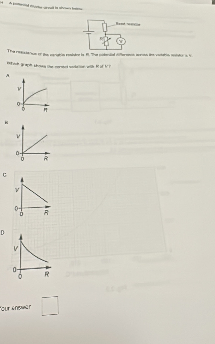 A potential divider circult is shown below.
The resistance of the variable resistor is R. The potential difference across the variable resistor is V.
Which graph shows the correct variation with R of V?
A
B
V
0.
R
C
v
0
0 R
D
v
0
0 R
Your answer □