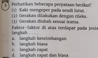 Perhatikan beberapa peryataan berikut!
(1) Kaki mengeper pada sendi lutut.
(2) Gerakan dilakukan dengan rileks.
(3) Gerakan diubah sesuai irama.
Faktor-faktor di atas terdapat pada jenis
langkah . . . .
a. langkah keseimbangan
b. langkah biasa
c. langkah rapat
d. langkah rapat dan biasa