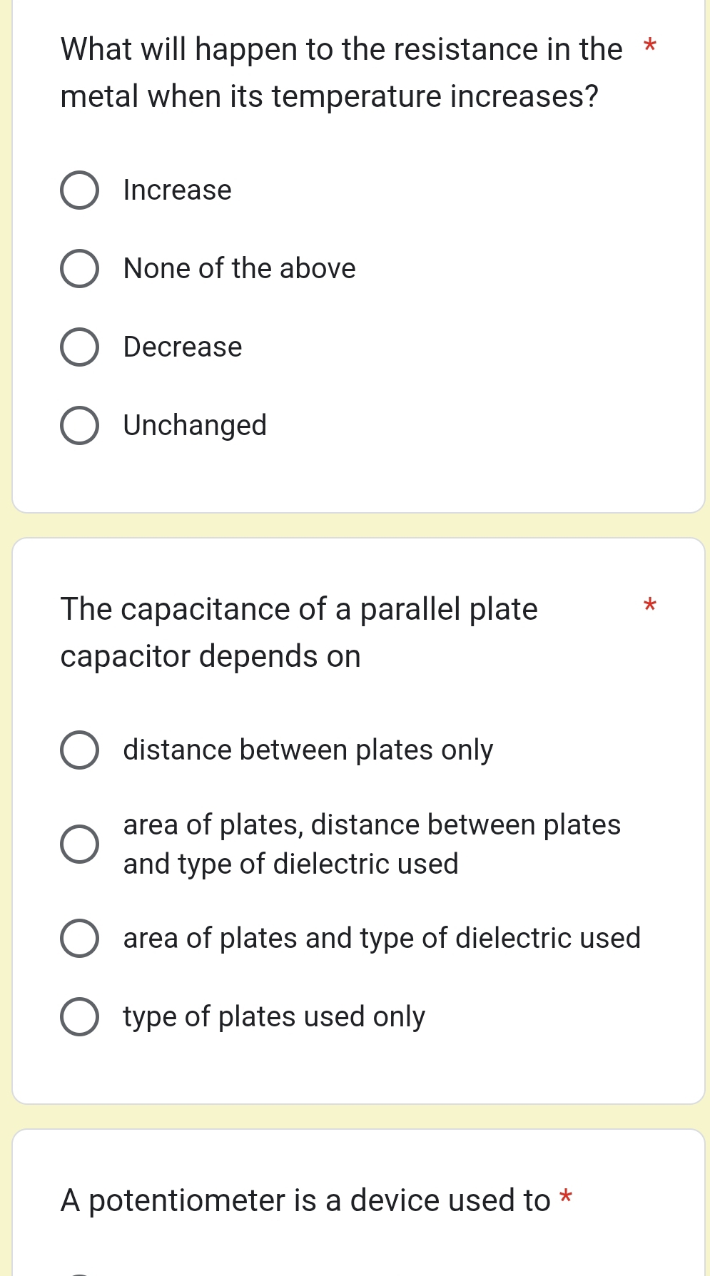 What will happen to the resistance in the *
metal when its temperature increases?
Increase
None of the above
Decrease
Unchanged
The capacitance of a parallel plate
*
capacitor depends on
distance between plates only
area of plates, distance between plates
and type of dielectric used
area of plates and type of dielectric used
type of plates used only
A potentiometer is a device used to *