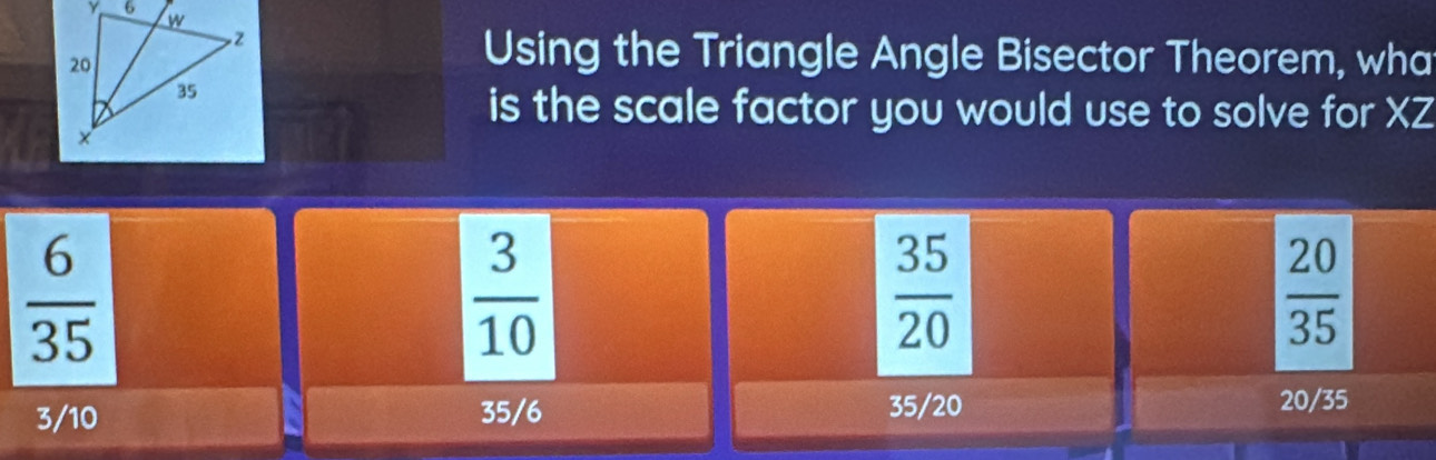 Using the Triangle Angle Bisector Theorem, wha
is the scale factor you would use to solve for XZ
 6/35 
 3/10 
 35/20 
 20/35 
3/10 35/6 35/20
20/35