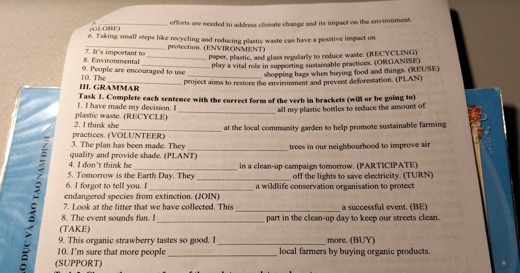 efforts are needed to address climate change and its impact on the environment. 
(GLOBE) 
_ 
6. Taking small steps like recycling and reducing plastic waste can have a positive impact on 
protection. (ENVIRONMENT) 
7. It’s important to 
_paper, plastic, and glass regularly to reduce waste. (RECYCLING) 
8. Environmental 
_play a vital role in supporting sustainable practices. (ORGANISE) 
9. People are encouraged to use 
10. The 
_shopping bags when buying food and things. (REUSE) 
_project aims to restore the environment and prevent deforestation. (PLAN) 
III. GRAMMAR 
Task 1. Complete each sentence with the correct form of the verb in brackets (will or be going to) 
1. I have made my decision. I 
_all my plastic bottles to reduce the amount of 
plastic waste. (RECYCLE) 
2. I think she 
_at the local community garden to help promote sustainable farming 
practices. (VOLUNTEER) 
3. The plan has been made. They _trees in our neighbourhood to improve air 
quality and provide shade. (PLANT) 
4. I don’t think he _in a clean-up campaign tomorrow. (PARTICIPATE) 
5. Tomorrow is the Earth Day. They _off the lights to save electricity. (TURN) 
6. I forgot to tell you. I _a wildlife conservation organisation to protect 
endangered species from extinction. (JOIN) 
7. Look at the litter that we have collected. This _a successful event. (BE) 
8. The event sounds fun. I _part in the clean-up day to keep our streets clean. 
(TAKE) 
9. This organic strawberry tastes so good. I _more. (BUY) 
10. I’m sure that more people _local farmers by buying organic products. 
(SUPPORT)