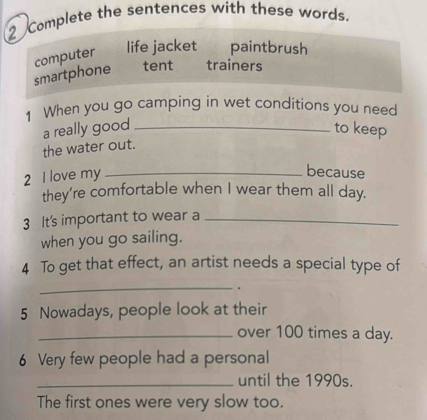 Complete the sentences with these words.
computer life jacket paintbrush
smartphone tent trainers
1 When you go camping in wet conditions you need
a really good _to keep
the water out.
2 I love my_
because
they’re comfortable when I wear them all day.
3 It's important to wear a_
when you go sailing.
4 To get that effect, an artist needs a special type of
_
.
5 Nowadays, people look at their
_over 100 times a day.
6 Very few people had a personal
_until the 1990s.
The first ones were very slow too.