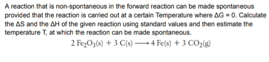 A reaction that is non-spontaneous in the forward reaction can be made spontaneous 
provided that the reaction is carried out at a certain Temperature where △ G=0. Calculate 
the △ S and the △ H of the given reaction using standard values and then estimate the 
temperature T, at which the reaction can be made spontaneous.
2Fe_2O_3(s)+3C(s)to 4Fe(s)+3CO_2(g)