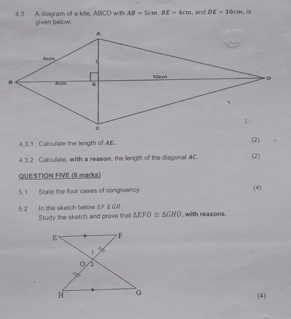 4.3 A diagram of a kite, ABCD with AB=5cm, BE=4cm , and DE=10cm , is 
given below: 
4.3.1 Calculate the length of AE. 
(2) 
4.3.2 Calculate, with a reason, the length of the diagonal AC. (2) 
QUESTION FIVE (8 marks) 
5.1 State the four cases of congruency. 
(4) 
5.2 In the sketch below EFparallel GH. 
Study the sketch and prove that △ EFOequiv △ GHO , with reasons. 
(4)