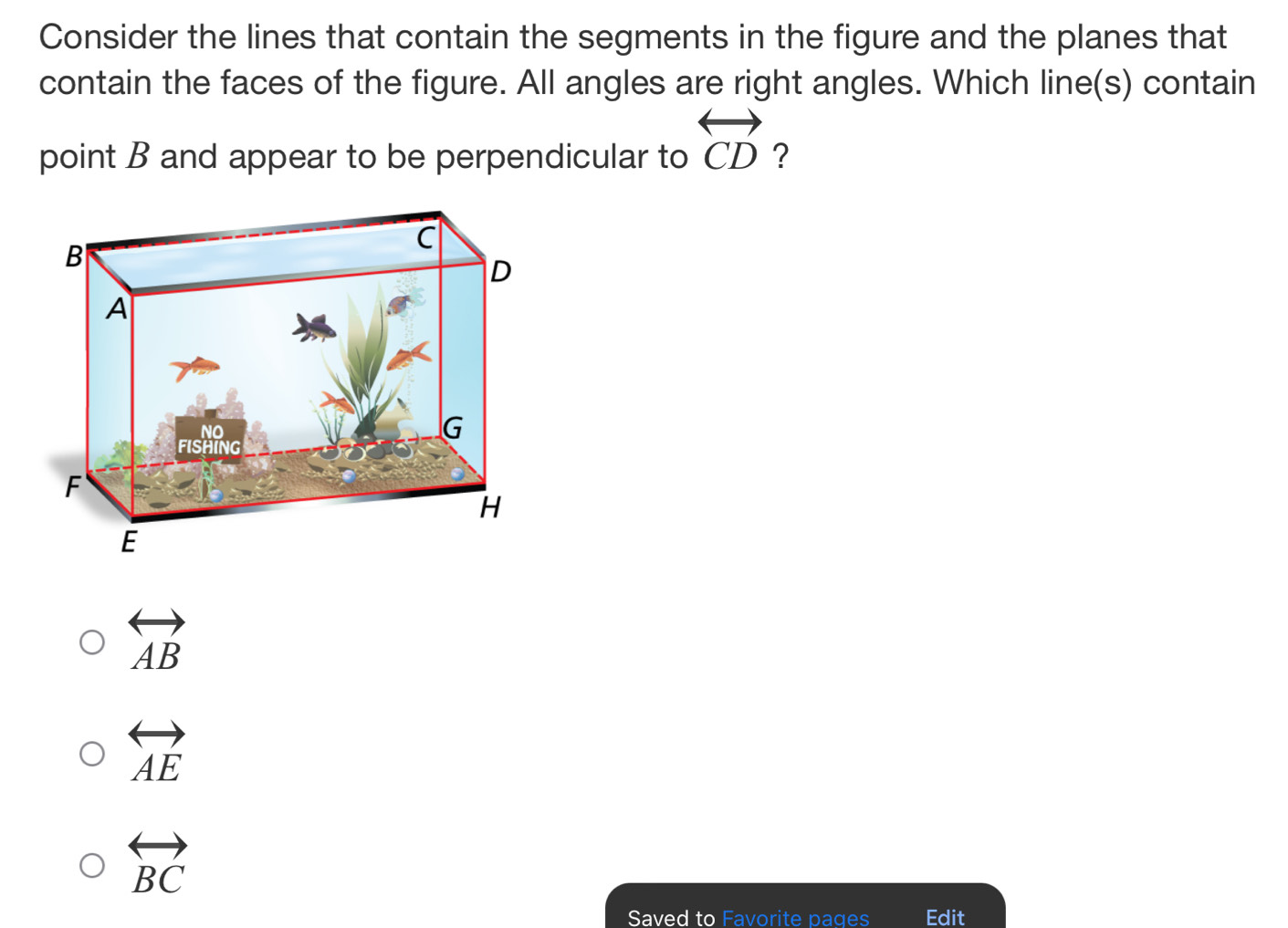 Consider the lines that contain the segments in the figure and the planes that
contain the faces of the figure. All angles are right angles. Which line(s) contain
point B and appear to be perpendicular to overleftrightarrow CD ?
overleftrightarrow AB
overleftrightarrow AE
overleftrightarrow BC
Saved to Favorite pages Edit