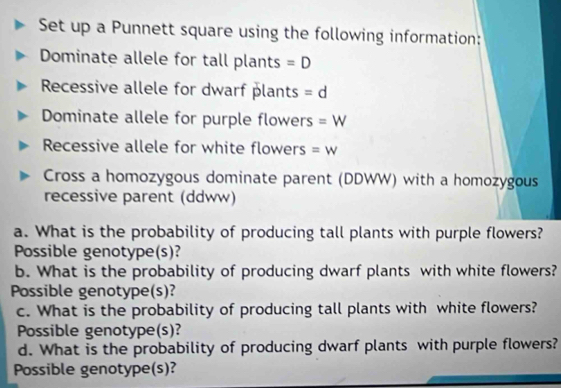 Set up a Punnett square using the following information: 
Dominate allele for tall plants =D
Recessive allele for dwarf plants =d
Dominate allele for purple flowers =W
Recessive allele for white flowers =W
Cross a homozygous dominate parent (DDWW) with a homozygous 
recessive parent (ddww) 
a. What is the probability of producing tall plants with purple flowers? 
Possible genotype(s)? 
b. What is the probability of producing dwarf plants with white flowers? 
Possible genotype(s)? 
c. What is the probability of producing tall plants with white flowers? 
Possible genotype(s)? 
d. What is the probability of producing dwarf plants with purple flowers? 
Possible genotype(s)?