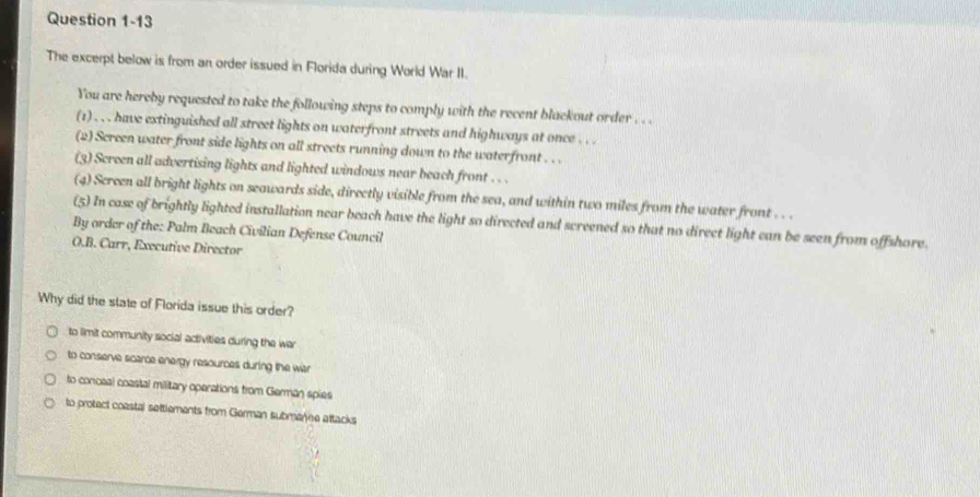 The excerpt below is from an order issued in Florida during World War II.
You are hereby requested to take the following steps to comply with the recent blackout order . . .
(1) . , . have extinguished all street lights on waterfront streets and highways at once . . .
(2) Screen water front side lights on all streets running down to the waterfront . . .
(3) Screen all advertising lights and lighted windows near beach front . . .
(4) Screen all bright lights on seawards side, directly visible from the sea, and within two miles from the water front . . .
(5) In case of brightly lighted installation near beach have the light so directed and screened so that no direct light can be seen from offshore.
By order of the: Palm Beach Civilian Defense Council
O.B. Carr, Executive Director
Why did the state of Florida issue this order?
to limit community social activities during the war
to conserve scarce energy resources during the war
to conceal coastal military operations from German spies
to protect coastal settlements from German submae attacks
