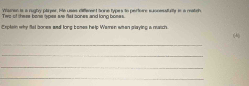 Warren is a rugby player. He uses different bone types to perform successfully in a match. 
Two of these bone types are flat bones and long bones. 
Explain why flat bones and long bones help Warren when playing a match. 
(4) 
_ 
_ 
_ 
_