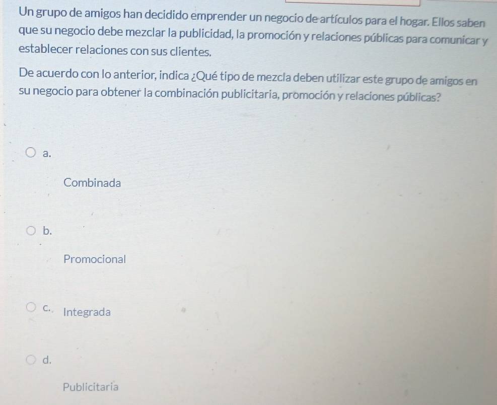 Un grupo de amigos han decidido emprender un negocio de artículos para el hogar. Ellos saben
que su negocio debe mezclar la publicidad, la promoción y relaciones públicas para comunicar y
establecer relaciones con sus clientes.
De acuerdo con lo anterior, indica ¿Qué tipo de mezcla deben utilizar este grupo de amigos en
su negocio para obtener la combinación publicitaria, promoción y relaciones públicas?
a.
Combinada
b.
Promocional
c. Integrada
d.
Publicitaria