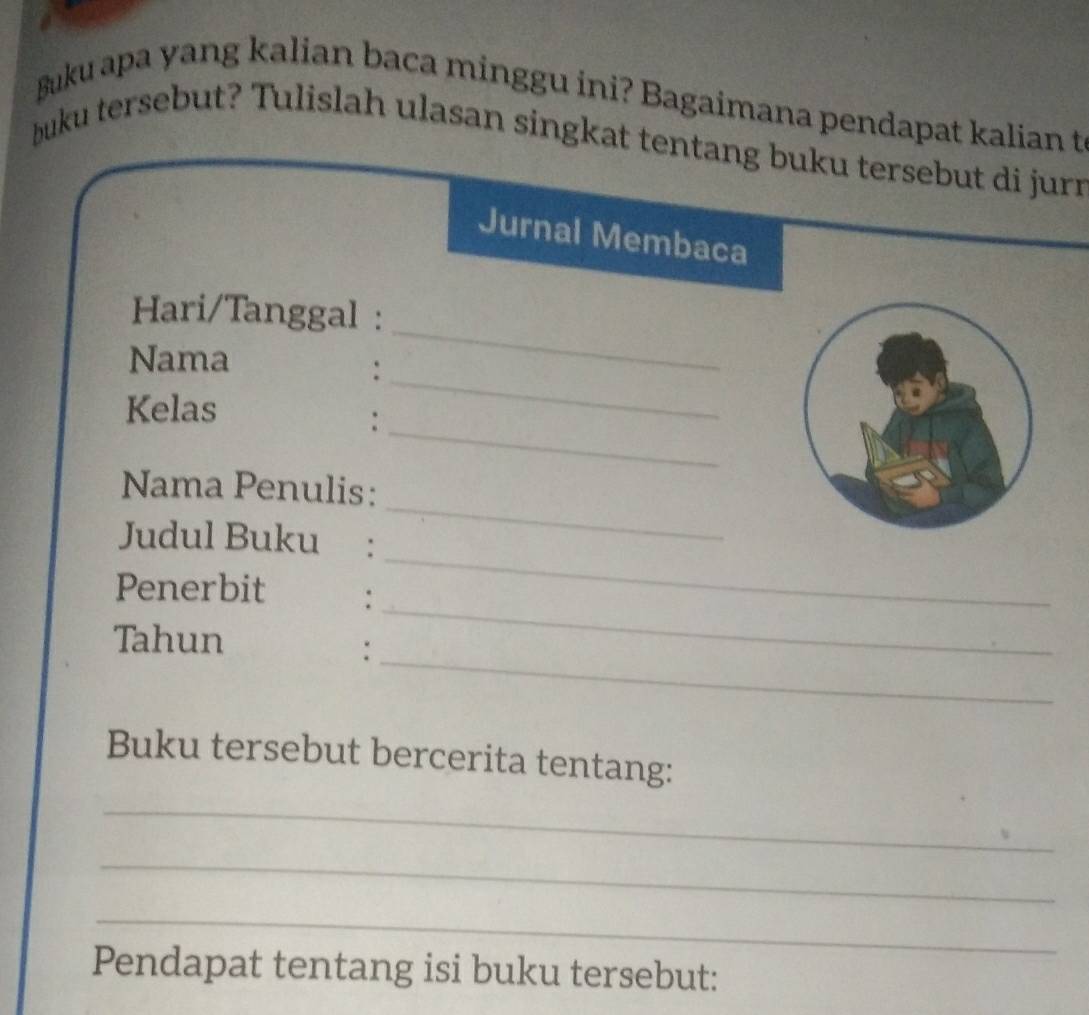 Buku apa yang kalian baca minggu ini? Bagaimana pendapat kalian t 
buku tersebut? Tulislah ulasan singkat tentang buku tersebut di jurn 
Jurnal Membaca 
Hari/Tanggal : 
Nama 
_: 
_ 
Kelas 
_: 
Nama Penulis: 
_ 
Judul Buku : 
_ 
Penerbit : 
Tahun 
_: 
_ 
Buku tersebut bercerita tentang: 
_ 
_ 
_ 
Pendapat tentang isi buku tersebut: