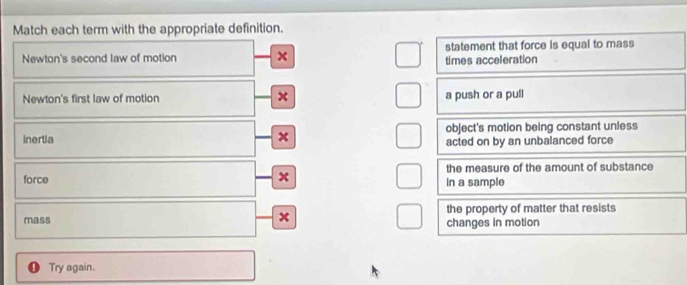 Match each term with the appropriate definition.
statement that force is equal to mass
Newton's second law of motion x times acceleration
Newton's first law of motion x a push or a pull
Inertia object's motion being constant unless
x
acted on by an unbalanced force
the measure of the amount of substance
x
force in a sample
the property of matter that resists
mass x changes in motion
Try again.