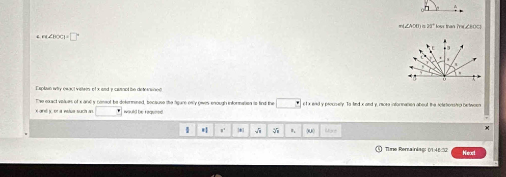A
m(∠ AOB) is 20° loss than 7m(∠ BOC)
c. m(∠ BOC)=□°
Explain why exact values of x and y cannot be determined 
The exact values of x and y cannot be determined, because the figure only gives enough information to find the of x and y precisely. To find x and y, more information about the relationship between
x and y, or a value such as would be required 
H □^(□) [m| sqrt(1) sqrt[3](1) 0. (u,) Mare 
Time Remaining: 01:48:32 Next