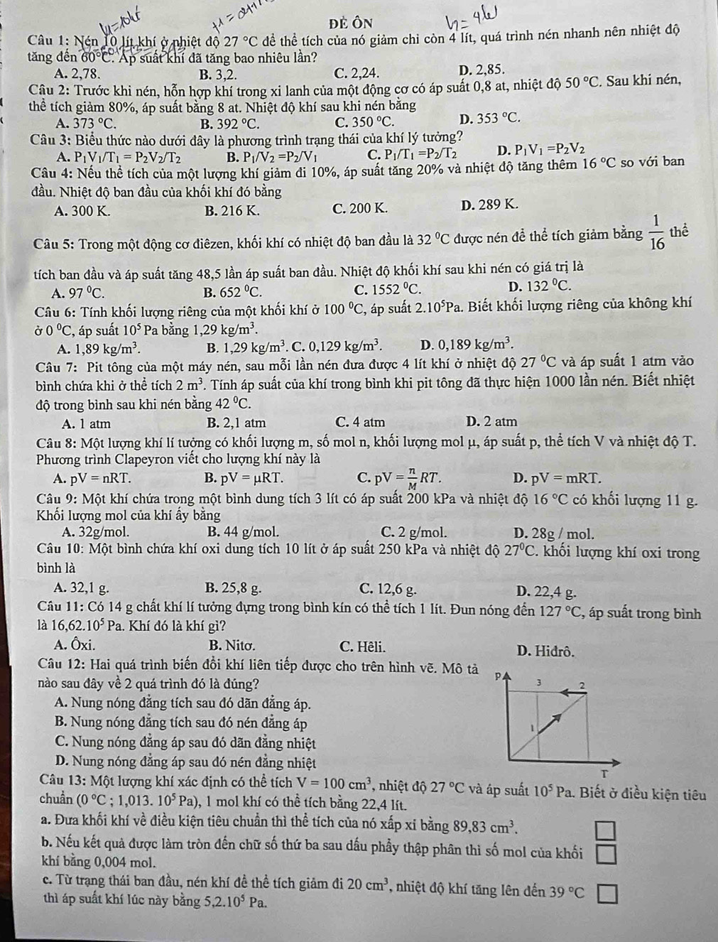 đẻ Ôn
Câu 1: N 10 lít khí ở nhiệt độ 27°C đề hhat e * tích của nó giảm chỉ còn 4 lít, quá trình nén nhanh nên nhiệt độ
tăng đến 60°C. Ap suất khí đã tăng bao nhiêu lần?
A. 2,78 B. 3,2. C. 2,24. D. 2,85.
Câu 2: Trước khi nén, hỗn hợp khí trong xi lanh của một động cơ có áp suất 0,8 at, nhiệt độ 50°C. Sau khi nén,
thể tích giảm 80%, áp suất bằng 8 at. Nhiệt độ khí sau khi nén bằng
A. 373°C. B. 392°C. C. 350°C. D. 353°C.
Câu 3: Biểu thức nào dưới đây là phương trình trạng thái của khí lý tưởng?
A. P_1V_1/T_1=P_2V_2/T_2 B. P_1/V_2=P_2/V_1 C. P_1/T_1=P_2/T_2 D. P_1V_1=P_2V_2
Cầu 4: Nếu thể tích của một lượng khí giảm đi 10%, áp suất tăng 20% và nhiệt độ tăng thêm 16°C so với ban
đầu. Nhiệt độ ban đầu của khối khí đó bằng
A. 300 K. B. 216 K. C. 200 K. D. 289 K.
Câu 5: Trong một động cơ điêzen, khối khí có nhiệt độ ban đầu là 32°C được nén để thể tích giảm bằng  1/16  thể
tích ban đầu và áp suất tăng 48,5 lần áp suất ban đầu. Nhiệt độ khối khí sau khi nén có giá trị là
C.
A. 97°C. B. 652°C. 1552°C.
D. 132°C.
*  Câu 6: Tính khối lượng riêng của một khối khí ở 100°C , áp suất 2.10^5Pa 1. Biết khối lượng riêng của không khí
Ở 0°C :, áp suất 10^5 * Pa bằng 1,29kg/m^3.
A. 1,89kg/m^3. B. 1,29kg/m^3. C. 0,129kg/m^3. D. 0,189kg/m^3.
Câu  7: Pit tông của một máy nén, sau mỗi lần nén đưa được 4 lít khí ở nhiệt độ 27°C và áp suất 1 atm vào
bình chứa khi ở thể tích 2m^3. Tính áp suất của khí trong bình khi pit tông đã thực hiện 1000 lần nén. Biết nhiệt
độ trong bình sau khi nén bằng 42°C.
A. 1 atm B. 2,1 atm C. 4 atm D. 2 atm
Câu 8: Một lượng khí lí tưởng có khối lượng m, số mol n, khối lượng mol μ, áp suất p, thể tích V và nhiệt độ T.
Phương trình Clapeyron viết cho lượng khí này là
A. pV=nRT. B. pV=mu RT. C. pV= n/M RT. D. pV=mRT.
Câu 9: Một khí chứa trong một bình dung tích 3 lít có áp suất 200 kPa và nhiệt độ 16°C có khối lượng 11 g.
Khối lượng mol của khí ấy bằng
A. 32g/mol. B. 44 g/mol. C. 2 g/mol. D. 28g / mol.
Câu 10: Một bình chứa khí oxi dung tích 10 lít ở áp suất 250 kPa và nhiệt độ 27°C 2. khối lượng khí oxi trong
bình là
A. 32,1 g. B. 25,8 g. C. 12,6 g. D. 22,4 g.
Câu 11:C_0 14 g chất khí lí tưởng đựng trong bình kín có thể tích 1 lít. Đun nóng đến 127°C , áp suất trong bình
là 16,62.10^5Pa 1. Khí đó là khí gì?
A. hat Oxi. B. Nitơ. C. Hêli. D. Hidrô.
Câu 12: Hai quá trình biến đồi khí liên tiếp được cho trên hình vẽ. Mô tả 
nào sau đây về 2 quá trình đó là đúng?
A. Nung nóng đẳng tích sau đó dãn đẳng áp.
B. Nung nóng đẳng tích sau đó nén đẳng áp
C. Nung nóng đẳng áp sau đó dãn đẳng nhiệt
D. Nung nóng đẳng áp sau đó nén đẳng nhiệt
Câu 13: Một lượng khí xác định có thể tích V=100cm^3 , nhiệt độ 27°C và áp suất 10^5Pa 1. Biết ở điều kiện tiêu
chuẩn (0°C;1,013.10^5Pa) 0, 1 mol khí có thể tích bằng 22,4 lít.
a. Đưa khối khí về điều kiện tiêu chuẩn thì thể tích của nó xấp xỉ bằng 89,83cm^3.
□
b. Nếu kết quả được làm tròn đến chữ số thứ ba sau dấu phẩy thập phân thì số mol của khối □
khí bằng 0,004 mol.
c. Từ trạng thái ban đầu, nén khí đề thể tích giảm đi 20cm^3 , nhiệt độ khí tăng lên đến 39°C □
thì áp suất khí lúc này bằng 5,2.10^5Pa.