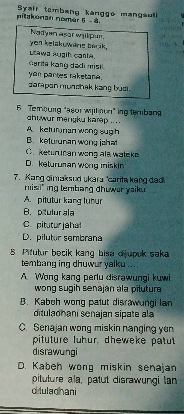 Syair tembang kanggo mangsuli
pitakonan nomer 6 - 8.
Nadyan asor wijilipun,
yen kelakuwane becik,
utawa sugih carita,
carita kang dadi misil,
yen pantes raketana,
darapon mundhak kang budi.
6. Tembung “asor wijilipun” ing tembang
dhuwur mengku karep ...
A. keturunan wong sugih
B. keturunan wong jahat
C. keturunan wong ala wateke
D. keturunan wong miskin
7. Kang dimaksud ukara “carita kang dadi
misil" ing tembang dhuwur yaiku ....
A. pitutur kang luhur
B. pitutur ala
C. pitutur jahat
D. pitutur sembrana
8. Pitutur becik kang bisa dijupuk saka
tembang ing dhuwur yaiku ....
A. Wong kang perlu disrawungi kuwi
wong sugih senajan ala pituture
B. Kabeh wong patut disrawungi lan
dituladhani senajan sipate ala
C. Senajan wong miskin nanging yen
pituture luhur, dheweke patut
disrawungi
D. Kabeh wong miskin senajan
pituture ala, patut disrawungi lan
dituladhani