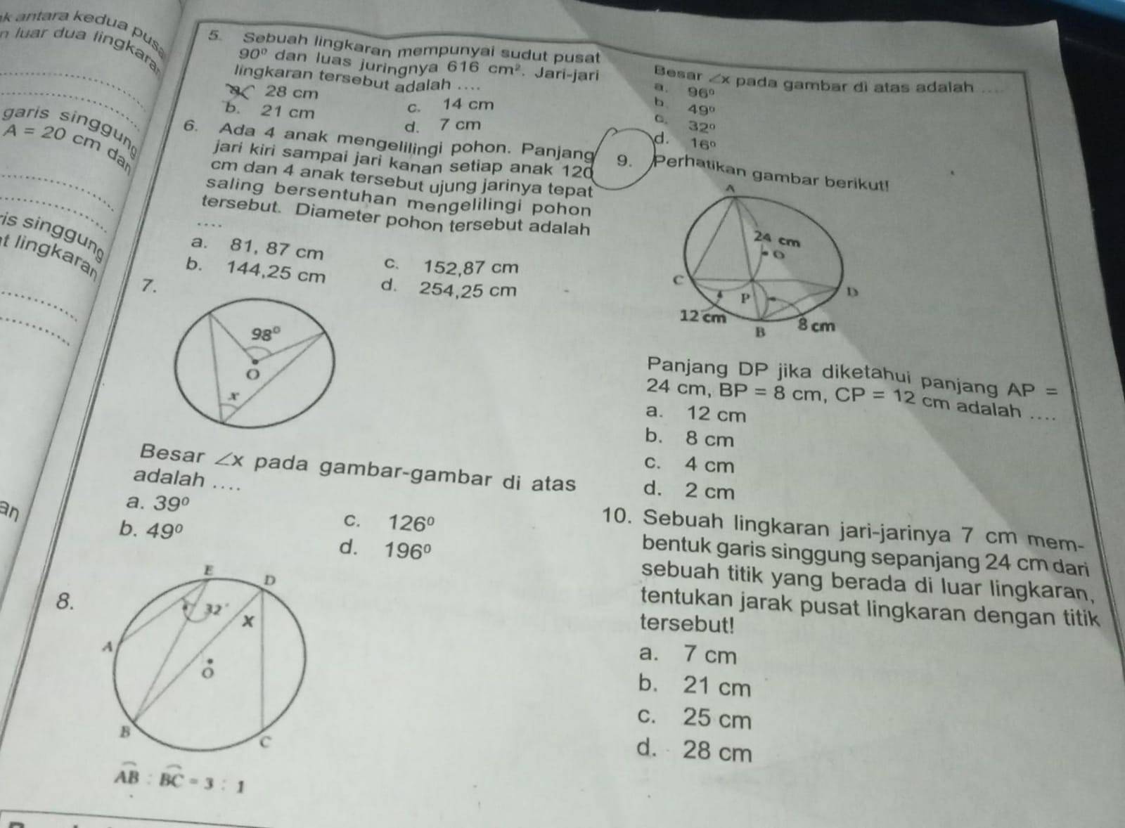 luar dua lingkara
5. Sebuah lingkaran mempunyai sudut pusat
_k antara kedua pus 90° dan luas juringnya 616cm^2 Jari-jari a. 96°
Besar
lingkaran tersebut adalah
_ 28 cm . . ∠ x pada gambar di atas adalah ._
b. 21 cm
c. 14 cm b
d. 7 cm C. 49°
32°
gung
d.     e
A=20cm dar
_6. Ada 4 anak mengelilingi pohon. Panjang 9. Perhatikan gambt!
jari kiri sampai jari kanan setiap anak 120
_
cm dan 4 anak tersebut ujung jarinya tepat
saling bersentuhan mengelilingi pohon
tersebut. Diameter pohon tersebut adalah
is singgun
a. 81, 87 cm c. 152,87 cm
_
t lingkarar 7.
b. 144,25 cm d. 254,25 cm
_
Panjang DP jika diketahui panjang AP=
24cm BP=8cm,CP=12cm adalah ._
a. 12 cm
b. 8 cm
c. 4 cm
Besar ∠ x pada gambar-gambar di atas d. 2 cm
adalah ...
a. 39°
C. 126°
10. Sebuah lingkaran jari-jarinya 7 cm mem-
b. 49° d. 196°
an bentuk garis singgung sepanjang 24 cm dari
sebuah titik yang berada di luar lingkaran,
tentukan jarak pusat lingkaran dengan titik
8. tersebut!
a. 7 cm
b. 21 cm
c. 25 cm
d.  28 cm
widehat AB:widehat BC=3:1