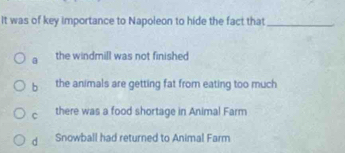 It was of key importance to Napoleon to hide the fact that_
the windmill was not finished
b the animals are getting fat from eating too much
c there was a food shortage in Animal Farm
d Snowball had returned to Animal Farm