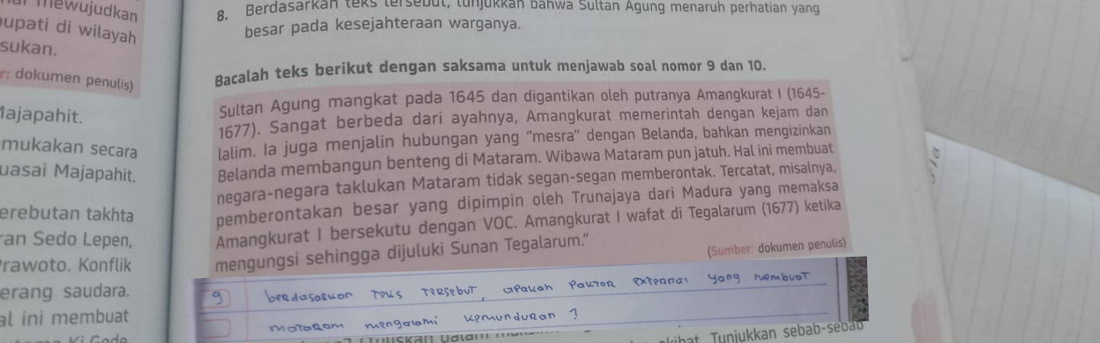 Tmewujudkan 8. Berdasarkan teks tersebul, lunjukkan bahwa Sultan Agung menaruh perhatian yang 
upati di wilayah 
besar pada kesejahteraan warganya. 
sukan. 
: dokumen penulis) 
Bacalah teks berikut dengan saksama untuk menjawab soal nomor 9 dan 10. 
1ajapahit. 
Sultan Agung mangkat pada 1645 dan digantikan oleh putranya Amangkurat I (1645 -
1677). Sangat berbeda dari ayahnya, Amangkurat memerintah dengan kejam dan 
mukakan secara 
lalim. Ia juga menjalin hubungan yang “mesra” dengan Belanda, bahkan mengizinkan 
uasai Majapahit. 
Belanda membangun benteng di Mataram. Wibawa Mataram pun jatuh. Hal ini membuat 
negara-negara taklukan Mataram tidak segan-segan memberontak. Tercatat, misalnya, 
erebutan takhta 
pemberontakan besar yang dipimpin oleh Trunajaya dari Madura yang memaksa 
an Sedo Lepen, 
Amangkurat I bersekutu dengan VOC. Amangkurat I wafat di Tegalarum (1677) ketika 
(Sumber: dokumen penulis) 
rawoto. Konflik 
mengungsi sehingga dijuluki Sunan Tegalarum.” 
erang saudara. 
al ini membuat