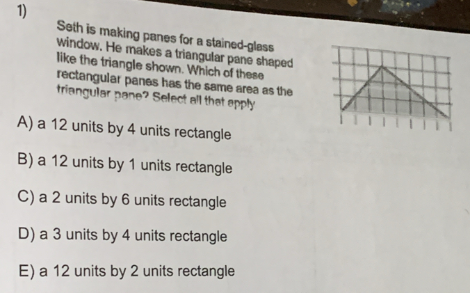 Seth is making panes for a stained-glass
window. He makes a triangular pane shaped
like the triangle shown. Which of these
rectangular panes has the same area as the
triangular pane? Select all that apply
1
A) a 12 units by 4 units rectangle
B) a 12 units by 1 units rectangle
C) a 2 units by 6 units rectangle
D) a 3 units by 4 units rectangle
E) a 12 units by 2 units rectangle