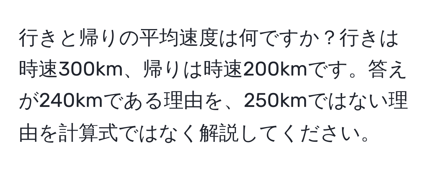 行きと帰りの平均速度は何ですか？行きは時速300km、帰りは時速200kmです。答えが240kmである理由を、250kmではない理由を計算式ではなく解説してください。