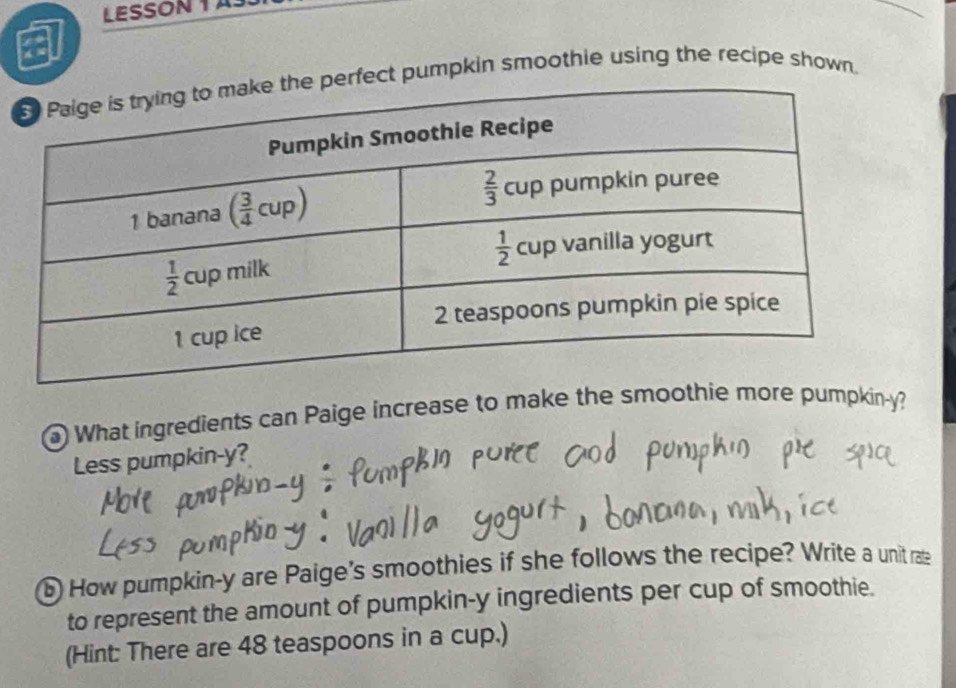 LESSON 1 A
ct pumpkin smoothie using the recipe shown.
) What ingredients can Paige increase to make the smoothie more pumpkin-y?
Less pumpkin-y?
b How pumpkin-y are Paige's smoothies if she follows the recipe? Write a unit rate
to represent the amount of pumpkin-y ingredients per cup of smoothie.
(Hint: There are 48 teaspoons in a cup.)