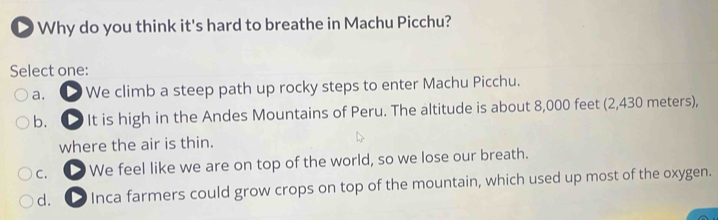 Why do you think it's hard to breathe in Machu Picchu?
Select one:
a. ① We climb a steep path up rocky steps to enter Machu Picchu.
b. ① It is high in the Andes Mountains of Peru. The altitude is about 8,000 feet (2,430 meters),
where the air is thin.
C. We feel like we are on top of the world, so we lose our breath.
d. 1 Inca farmers could grow crops on top of the mountain, which used up most of the oxygen.