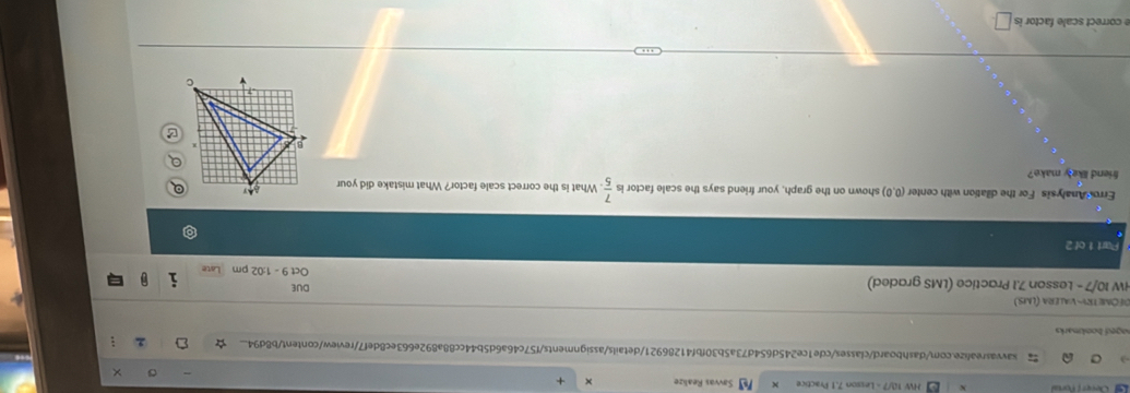 HW 10/7 - Lesson 7,1 Practice Savvas Realize X +
savvasrealize.com/dashboard/classes/cde1ce245d654d73a5b30fbf41286921/details/assignments/f57c46a6d5b44cc88a892e663ec8def7/review/content/b8d94...
aged bookmarks 
DΕOM  TRV- VAlera (LMS.)
HW 10/7 - Lesson 7.1 Practice (LMS graded) DUE Oct 9 - 1:02 pm i 0
Part 1 of 2
Erro Analysis For the dilation with center (0,0) shown on the graph, your friend says the scale factor is  7/5 . What is the correct scale factor? What mistake did your
friend likely make? 
e correct scale factor is □