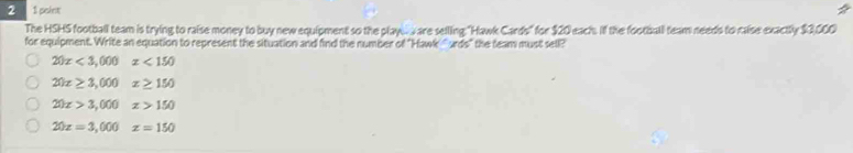 2 1 point
The HSHS football team is trying to raise money to buy new equipment so the playes are selling: "Hawk Cards" for $20 each. if the football team needs to maise exactly $3,000
for equipment. Write an equation to represent the situation and find the number of "Hawk ' urds" the feam must sell?
20x<3,000x<150</tex>
20x≥ 3,000 x≥ 150
20x>3,000x>150
20x=3,000 x=150