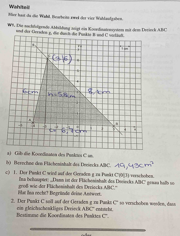 Wahlteil 
Hier hast du die Wahl. Bearbeite zwei der vier Wahlaufgaben. 
W1. Die nachfolgende Abbildung zeigt ein Koordinatensystem mit dem Dreieck ABC
und der Geraden g, die durch die Punkte B und C verläuft. 
g、 
y 1 cm
7
6
3
2 
a) Gib die Koordinaten des Punktes C an. 
b) Berechne den Flächeninhalt des Dreiecks ABC. 
c) 1. Der Punkt C wird auf der Geraden g zu Punkt C'(0|3) verschoben. 
Ina behauptet: ,,Dann ist der Flächeninhalt des Dreiecks ABC ' genau halb so 
groß wie der Flächeninhalt des Dreiecks ABC.“ 
Hat Ina recht? Begründe deine Antwort. 
2. Der Punkt C soll auf der Geraden g zu Punkt C'' so verschoben werden, dass 
ein gleichschenkliges Dreieck ABC '' entsteht. 
Bestimme die Koordinaten des Punktes C ''.