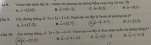 àu B. Vector não dưới đây là 1 vector chi phương của đường thắng song song với trục Cr :
A. vector u=(1,0). B. vector u=(k-1), C. overline u=(1,1). D. overline u=(9,1). 
Câu 9. Cho đường thẳng d:7x+3y-1=0. Vecto não sau đây là Vecto chi phương oủa d'
A overline u=(7;3). B. overline u=(3,7). C vector mu =(-3,7). D. vector u=(2,3). 
Câu 10. Cho đường thắng đ : 2x+3y-4=0. Victo nào sau đây là victo pháp tuyển của đường thắngd ?
A overline x_1=(3,2) B. overline n_1=(-4;-6). C overline n_1=(2;-3) D. overline n_1=(-2:3).