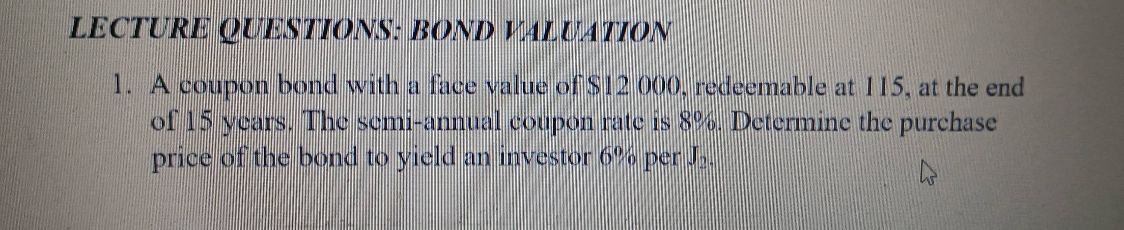 LECTURE QUESTIONS: BOND VALUATION 
1. A coupon bond with a face value of $12 000, redeemable at 115, at the end 
of 15 years. The semi-annual coupon rate is 8%. Determine the purchase 
price of the bond to yield an investor 6% per J_2.