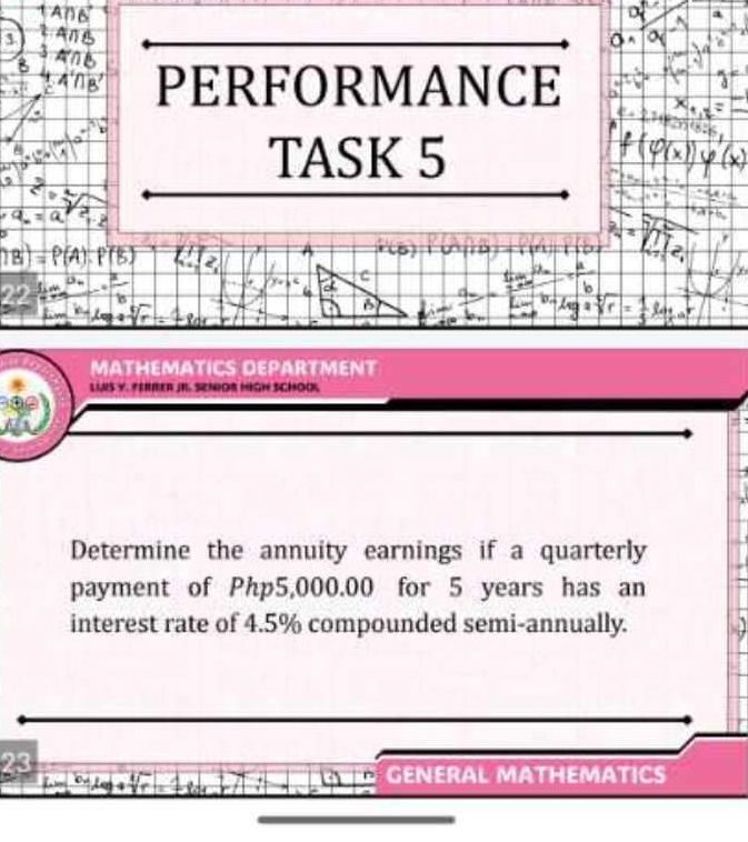 PERFORMANCE 
TASK 5 
c 
B 
MATHEMATICS DEPARTMENT 
LINS Y. FERRER JB SENOR HIGH SCHOOL 
Determine the annuity earnings if a quarterly 
payment of Php5,000.00 for 5 years has an 
interest rate of 4.5% compounded semi-annually. 
GENERAL MATHEMATICS