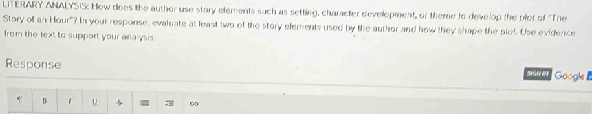 LITERARY ANALYSIS: How does the author use story elements such as setting, character development, or theme to develop the plot of “The 
Story of an Hour"? In your response, evaluate at least two of the story elements used by the author and how they shape the plot. Use evidence 
from the text to support your analysis. 
Response 
SGN IN Google
1 B 1 u 5 7 ∞