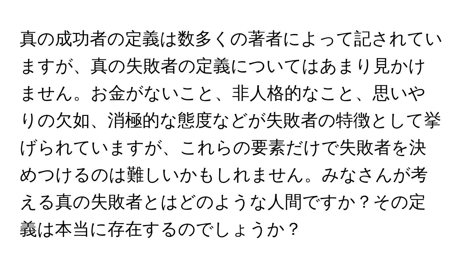 真の成功者の定義は数多くの著者によって記されていますが、真の失敗者の定義についてはあまり見かけません。お金がないこと、非人格的なこと、思いやりの欠如、消極的な態度などが失敗者の特徴として挙げられていますが、これらの要素だけで失敗者を決めつけるのは難しいかもしれません。みなさんが考える真の失敗者とはどのような人間ですか？その定義は本当に存在するのでしょうか？