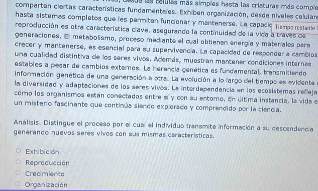 desue las celulas más simples hasta las criaturas más comple
comparten ciertas características fundamentales. Exhiben organización, desde niveles celulare
hasta sistemas completos que les permiten funcionar y mantenerse. La capacic Tiempo restante
reproducción es otra característica clave, asegurando la continuidad de la vida a traves de
generaciones. El metabolismo, proceso mediante el cual obtienen energía y materiales para
crecer y mantenerse, es esencial para su supervivencia. La capacidad de responder a cambios
una cualidad distintiva de los seres vivos. Además, muestran mantener condiciones internas
estables a pesar de cambios externos. La herencia genética es fundamental, transmitiendo
información genética de una generación a otra. La evolución a lo largo del tiempo es evidente
la diversidad y adaptaciones de los seres vivos. La interdependencia en los ecosistemas refleja
cómo los organismos están conectados entre sí y con su entorno. En última instancia, la vida el
un misterio fascinante que continúa siendo explorado y comprendido por la ciencia.
Análisis. Distingue el proceso por el cual el individuo transmite información a su descendencia
generando nuevos seres vivos con sus mismas características.
Exhibición
Reproducción
Crecimiento
Organización