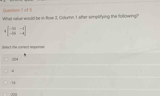 What value would be in Row 2, Column 1 after simplifying the following?
4beginbmatrix -51&-1 -55&-4endbmatrix
Select the correct response:
-204
-4
-16
-220