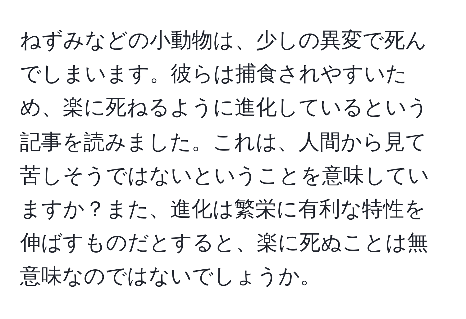 ねずみなどの小動物は、少しの異変で死んでしまいます。彼らは捕食されやすいため、楽に死ねるように進化しているという記事を読みました。これは、人間から見て苦しそうではないということを意味していますか？また、進化は繁栄に有利な特性を伸ばすものだとすると、楽に死ぬことは無意味なのではないでしょうか。