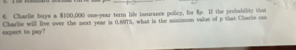 ne standard norm cu p^0 _ 
6. Charlie buys a $100,000 one-year term life insurance policy, for $p. If the probability that 
Charlie will live over the next year is 0.8975, what is the minimum value of p that Charlie can 
expect to pay?