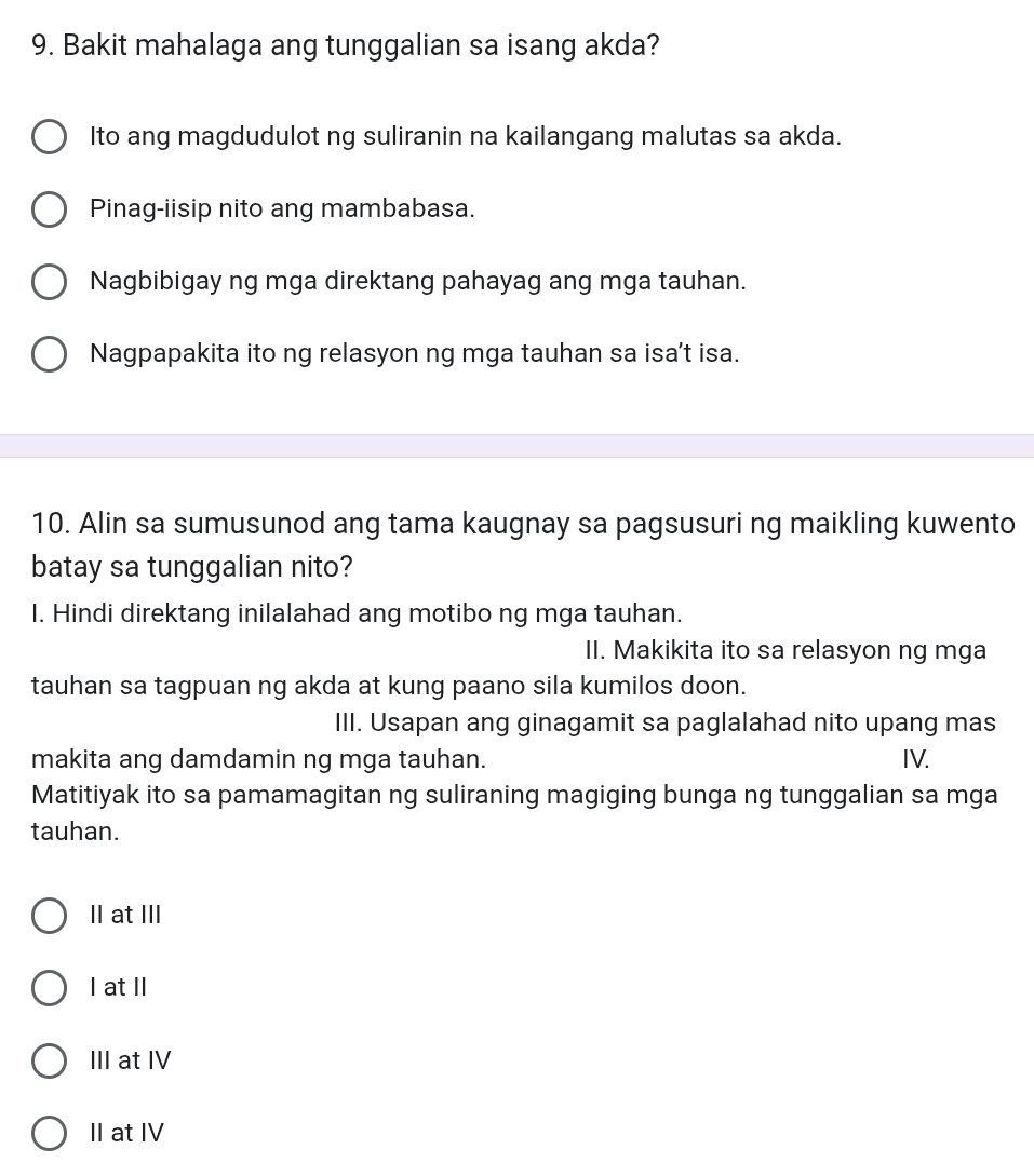 Bakit mahalaga ang tunggalian sa isang akda?
Ito ang magdudulot ng suliranin na kailangang malutas sa akda.
Pinag-iisip nito ang mambabasa.
Nagbibigay ng mga direktang pahayag ang mga tauhan.
Nagpapakita ito ng relasyon ng mga tauhan sa isa't isa.
10. Alin sa sumusunod ang tama kaugnay sa pagsusuri ng maikling kuwento
batay sa tunggalian nito?
I. Hindi direktang inilalahad ang motibo ng mga tauhan.
II. Makikita ito sa relasyon ng mga
tauhan sa tagpuan ng akda at kung paano sila kumilos doon.
III. Usapan ang ginagamit sa paglalahad nito upang mas
makita ang damdamin ng mga tauhan. IV.
Matitiyak ito sa pamamagitan ng suliraning magiging bunga ng tunggalian sa mga
tauhan.
II at III
I at II
III at IV
II at IV