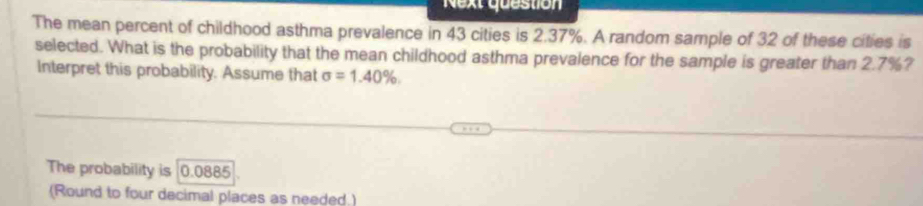 Next question 
The mean percent of childhood asthma prevalence in 43 cities is 2.37%. A random sample of 32 of these cities is 
selected. What is the probability that the mean childhood asthma prevalence for the sample is greater than 2.7%? 
Interpret this probability. Assume that sigma =1.40%. 
The probability is [0.0885
(Round to four decimal places as needed.)